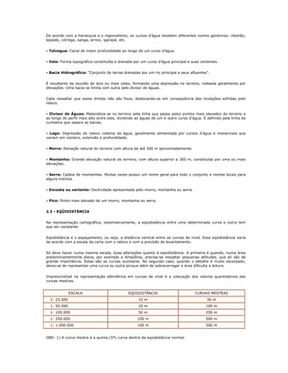 De acordo com a hierarquia e o regionalismo, os cursos d’água recebem diferentes nomes genéricos: ribeirão,
lajeado, córrego, sanga, arroio, igarapé, etc.
- Talvegue: Canal de maior profundidade ao longo de um curso d’água.
- Vale: Forma topográfica constituída e drenada por um curso d’água principal e suas vertentes.
- Bacia Hidrográfica: "Conjunto de terras drenadas por um rio principal e seus afluentes".
É resultante da reunião de dois ou mais vales, formando uma depressão no terreno, rodeada geralmente por
elevações. Uma bacia se limita com outra pelo divisor de águas.
Cabe ressaltar que esses limites não são fixos, deslocando-se em conseqüência das mutações sofridas pelo
relevo.
- Divisor de Águas: Materializa-se no terreno pela linha que passa pelos pontos mais elevados do terreno e
ao longo do perfil mais alto entre eles, dividindo as águas de um e outro curso d’água. É definido pela linha de
cumeeira que separa as bacias.
- Lago: Depressão do relevo coberta de água, geralmente alimentada por cursos d’água e mananciais que
variam em número, extensão e profundidade.
- Morro: Elevação natural do terreno com altura de até 300 m aproximadamente.
- Montanha: Grande elevação natural do terreno, com altura superior a 300 m, constituída por uma ou mais
elevações.
- Serra: Cadeia de montanhas. Muitas vezes possui um nome geral para todo o conjunto e nomes locais para
alguns trechos.
- Encosta ou vertente: Declividade apresentada pelo morro, montanha ou serra.
- Pico: Ponto mais elevado de um morro, montanha ou serra.
2.3 - EQÜIDISTÂNCIA
Na representação cartográfica, sistematicamente, a eqüidistância entre uma determinada curva e outra tem
que ser constante.
Eqüidistância é o espaçamento, ou seja, a distância vertical entre as curvas de nível. Essa eqüidistância varia
de acordo com a escala da carta com o relevo e com a precisão do levantamento.
Só deve haver numa mesma escala, duas alterações quanto à eqüidistância. A primeira é quando, numa área
predominantemente plana, por exemplo a Amazônia, precisa-se ressaltar pequenas altitudes, que ali são de
grande importância. Estas são as curvas auxiliares. No segundo caso, quando o detalhe é muito escarpado,
deixa-se de representar uma curva ou outra porque além de sobrecarregar a área dificulta a leitura.
Imprescindível na representação altimétrica em curvas de nível é a colocação dos valores quantitativos das
curvas mestras.
ESCALA EQÜIDISTÂNCIA CURVAS MESTRAS
1: 25.000 10 m 50 m
1: 50.000 20 m 100 m
1: 100.000 50 m 250 m
1: 250.000 100 m 500 m
1: 1.000.000 100 m 500 m
OBS: 1) A curva mestra é a quinta (5ª) curva dentro da eqüidistância normal.
 