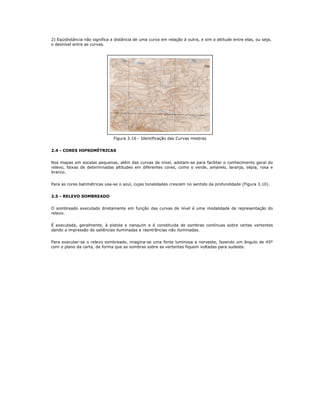 2) Eqüidistância não significa a distância de uma curva em relação à outra, e sim a altitude entre elas, ou seja,
o desnível entre as curvas.
Figura 3.16 - Identificação das Curvas mestras
2.4 - CORES HIPSOMÉTRICAS
Nos mapas em escalas pequenas, além das curvas de nível, adotam-se para facilitar o conhecimento geral do
relevo, faixas de determinadas altitudes em diferentes cores, como o verde, amarelo, laranja, sépia, rosa e
branco.
Para as cores batimétricas usa-se o azul, cujas tonalidades crescem no sentido da profundidade (Figura 3.10).
2.5 - RELEVO SOMBREADO
O sombreado executado diretamente em função das curvas de nível é uma modalidade de representação do
relevo.
É executada, geralmente, à pistola e nanquim e é constituida de sombras contínuas sobre certas vertentes
dando a impressão de saliências iluminadas e reentrâncias não iluminadas.
Para executar-se o relevo sombreado, imagina-se uma fonte luminosa a noroeste, fazendo um ângulo de 45º
com o plano da carta, de forma que as sombras sobre as vertentes fiquem voltadas para sudeste.
 