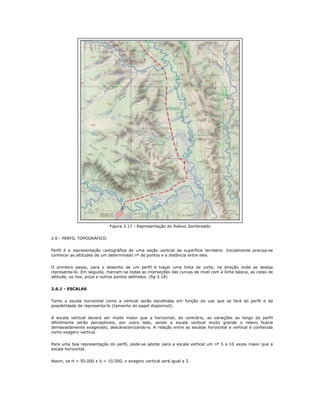 Figura 3.17 - Representação do Relevo Sombreado
2.6 - PERFIL TOPOGRÁFICO
Perfil é a representação cartográfica de uma seção vertical da superfície terrestre. Inicialmente precisa-se
conhecer as altitudes de um determinado nº de pontos e a distância entre eles.
O primeiro passo, para o desenho de um perfil é traçar uma linha de corte, na direção onde se deseja
representa-lo. Em seguida, marcam-se todas as interseções das curvas de nível com a linha básica, as cotas de
altitude, os rios, picos e outros pontos definidos. (fig 3.18)
2.6.1 - ESCALAS
Tanto a escala horizontal como a vertical serão escolhidas em função do uso que se fará do perfil e da
possibilidade de representa-lo (tamanho do papel disponível).
A escala vertical deverá ser muito maior que a horizontal, do contrário, as variações ao longo do perfil
dificilmente serão perceptíveis, por outro lado, sendo a escala vertical muito grande o relevo ficaria
demasiadamente exagerado, descaracterizando-o. A relação entre as escalas horizontal e vertical é conhecida
como exagero vertical.
Para uma boa representação do perfil, pode-se adotar para a escala vertical um nº 5 a 10 vezes maior que a
escala horizontal.
Assim, se H = 50.000 e V = 10.000, o exagero vertical será igual a 5.
 