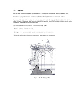2.6.2 - DESENHO
Em um papel milimetrado traça-se uma linha básica e transfere-se com precisão os sinais para essa linha.
Levantam-se perpendiculares no princípio e no fim dessa linha e determina-se uma escala vertical.
Quer seguindo-se as linhas vertical do milimetrado quer, levantando-se perpendiculares dos sinais da linha-
base, marca-se a posição de cada ponto correspondente na escala vertical. Em seguida, todos os pontos serão
unidos com uma linha, evitando-se traços retos.
Alguns cuidados devem ser tomados na representação do perfil:
- Iniciar e terminar com altitude exata.
- Distinguir entre subida e descida quando existir duas curvas de igual valor.
- Desenhar cuidadosamente o contorno dos picos, se achatados ou pontiagudos.
Figura 3.18 - Perfil topográfico
 