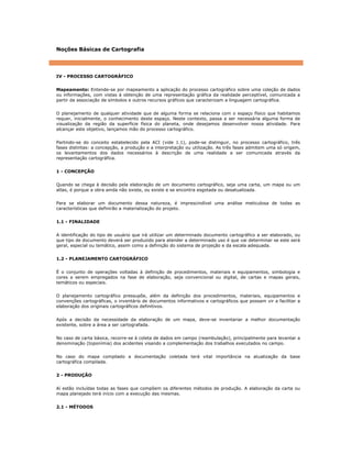 Noções Básicas de Cartografia
IV - PROCESSO CARTOGRÁFICO
Mapeamento: Entende-se por mapeamento a aplicação do processo cartográfico sobre uma coleção de dados
ou informações, com vistas à obtenção de uma representação gráfica da realidade perceptível, comunicada a
partir da associação de símbolos e outros recursos gráficos que caracterizam a linguagem cartográfica.
O planejamento de qualquer atividade que de alguma forma se relaciona com o espaço físico que habitamos
requer, inicialmente, o conhecimento deste espaço. Neste contexto, passa a ser necessária alguma forma de
visualização da região da superfície física do planeta, onde desejamos desenvolver nossa atividade. Para
alcançar este objetivo, lançamos mão do processo cartográfico.
Partindo-se do conceito estabelecido pela ACI (vide 1.1), pode-se distinguir, no processo cartográfico, três
fases distintas: a concepção, a produção e a interpretação ou utilização. As três fases admitem uma só origem,
os levantamentos dos dados necessários à descrição de uma realidade a ser comunicada através da
representação cartográfica.
1 - CONCEPÇÃO
Quando se chega à decisão pela elaboração de um documento cartográfico, seja uma carta, um mapa ou um
atlas, é porque a obra ainda não existe, ou existe e se encontra esgotada ou desatualizada.
Para se elaborar um documento dessa natureza, é imprescindível uma análise meticulosa de todas as
características que definirão a materialização do projeto.
1.1 - FINALIDADE
A identificação do tipo de usuário que irá utilizar um determinado documento cartográfico a ser elaborado, ou
que tipo de documento deverá ser produzido para atender a determinado uso é que vai determinar se este será
geral, especial ou temático, assim como a definição do sistema de projeção e da escala adequada.
1.2 - PLANEJAMENTO CARTOGRÁFICO
É o conjunto de operações voltadas à definição de procedimentos, materiais e equipamentos, simbologia e
cores a serem empregados na fase de elaboração, seja convencional ou digital, de cartas e mapas gerais,
temáticos ou especiais.
O planejamento cartográfico pressupõe, além da definição dos procedimentos, materiais, equipamentos e
convenções cartográficas, o inventário de documentos informativos e cartográficos que possam vir a facilitar a
elaboração dos originais cartográficos definitivos.
Após a decisão da necessidade da elaboração de um mapa, deve-se inventariar a melhor documentação
existente, sobre a área a ser cartografada.
No caso de carta básica, recorre-se à coleta de dados em campo (reambulação), principalmente para levantar a
denominação (toponímia) dos acidentes visando a complementação dos trabalhos executados no campo.
No caso do mapa compilado a documentação coletada terá vital importância na atualização da base
cartográfica compilada.
2 - PRODUÇÃO
Aí estão incluídas todas as fases que compõem os diferentes métodos de produção. A elaboração da carta ou
mapa planejado terá início com a execução das mesmas.
2.1 - MÉTODOS
 