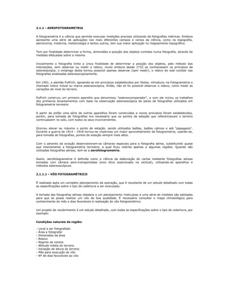 2.1.1 - AEROFOTOGRAMETRIA
A fotogrametria é a ciência que permite executar medições precisas utilizando de fotografias métricas. Embora
apresente uma série de aplicações nos mais diferentes campos e ramos da ciência, como na topografia,
astronomia, medicina, meteorologia e tantos outros, tem sua maior aplicação no mapeamento topográfico.
Tem por finalidade determinar a forma, dimensões e posição dos objetos contidos numa fotografia, através de
medidas efetuadas sobre a mesma.
Inicialmente a fotografia tinha a única finalidade de determinar a posição dos objetos, pelo método das
interseções, sem observar ou medir o relevo, muito embora desde 1732 se conhecessem os princípios da
estereoscopia; o emprego desta tornou possível apenas observar (sem medir), o relevo do solo contido nas
fotografias analisadas estereoscopicamente.
Em 1901, o alemão Pulfrich, apoiando-se em princípios estabelecidos por Stolze, introduziu na Fotogrametria o
chamado índice móvel ou marca estereoscópica. Então, não só foi possível observar o relevo, como medir as
variações de nível do terreno.
Pulfrich construiu um primeiro aparelho que denominou "estereocomparador", e com ele iniciou os trabalhos
dos primeiros levantamentos com base na observação estereoscópica de pares de fotografias utilizados em
fotogrametria terrestre.
A partir de então uma série de outros aparelhos foram construídos e novos princípios foram estabelecidos,
porém, para tomada de fotografias era necessário que os pontos de estação que referenciavam o terreno
continuassem no solo, com todos os seus inconvenientes.
Ocorreu elevar ao máximo o ponto de estação, sendo utilizados balões, balões cativos e até "papagaios".
Durante a guerra de 1914 - 1918 tornou-se imperioso um maior aproveitamento da fotogrametria, usando-se,
para tomada de fotografias, pontos de estação sempre mais altos.
Com o advento da aviação desenvolveram-se câmaras especiais para a fotografia aérea, substituindo quase
que inteiramente a fotogrametria terrestre, a qual ficou restrita apenas a algumas regiões. Quando são
utilizadas fotografias aéreas, tem-se a aerofotogrametria.
Assim, aerofotogrametria é definida como a ciência da elaboração de cartas mediante fotografias aéreas
tomadas com câmara aero-transportadas (eixo ótico posicionado na vertical), utilizando-se aparelhos e
métodos estereoscópicos.
2.1.1.1 - VÔO FOTOGRAMÉTRICO
É realizado após um completo planejamento da operação, que é resultante de um estudo detalhado com todas
as especificações sobre o tipo de cobertura a ser executado.
A tomada das fotografias aéreas obedece a um planejamento meticuloso e uma série de medidas são adotadas
para que se possa realizar um vôo de boa qualidade. É necessário consultar o mapa climatológico para
conhecimento do mês e dias favoráveis à realização do vôo fotogramétrico.
Um projeto de recobrimento é um estudo detalhado, com todas as especificações sobre o tipo de cobertura, por
exemplo:
Condições naturais da região:
- Local a ser fotografado
- Área a fotografar
- Dimensões da área
- Relevo
- Regime de ventos
- Altitude média do terreno
- Variação de altura do terreno
- Mês para execução do vôo
- Nº de dias favoráveis ao vôo
 