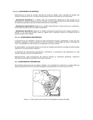 3.1.1.2 - LEVANTAMENTO ALTIMÉTRICO
Desenvolveu-se na forma de circuitos, servindo por ramais às cidades, vilas e povoados às margens das
mesmas e distantes até 20 km. Os demais levantamentos estarão referenciados ao de alta precisão.
- Nivelamento Geométrico: É o método usado nos levantamentos altimétricos de alta precisão que se
desenvolvem ao longo de rodovias e ferrovias. No SGB, os pontos cujas altitudes foram determinadas a partir
de nivelamento geométrico são denominados referências de nível (RRNN).
- Nivelamento Trigonométrico: Baseia-se em relações trigonométricas. É menos preciso que o geométrico,
fornece apoio altimétrico para os trabalhos topográficos.
- Nivelamento Barométrico: Baseia-se na relação inversamente proporcional entre pressão atmosférica e
altitude. É o de mais baixa precisão, usado em regiões onde é impossível utilizar-se os métodos acima ou
quando se queira maior rapidez.
3.1.1.3 - LEVANTAMENTO GRAVIMÉTRICO
A gravimetria tem por finalidade o estudo do campo gravitacional terrestre, possibilitando, a partir dos seus
resultados, aplicações na área da Geociência como por exemplo, a determinação da Figura e dimensões da
Terra, a investigação da crosta terrestre e a prospecção de recursos minerais.
As especificações e normas gerais abordam as técnicas de medições gravimétricas vinculadas às determinações
relativas com uso de gravímetros estáticos.
À semelhança dos levantamentos planimétricos e altimétricos, os gravimétricos são desdobrados em: Alta
precisão, precisão e para fins de detalhamento.
Matematicamente, esses levantamentos são bastante similares ao nivelamento geométrico, medindo-se
diferenças de aceleração da gravidade entre pontos sucessivos.
3.2 - LEVANTAMENTOS TOPOGRÁFICOS
São operações através das quais se realizam medições, com a finalidade de se determinar a posição relativa de
pontos da superfície da Terra no horizonte tropográfico (correspondente a um círculo de raio 10 km).
Figura 1.3 - Maior parte da rede nacional de triangulação executada pelo IBGE
 