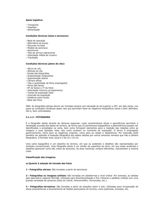 Apoio logístico:
- Transporte
- Hospitais
- Alimentação
Condições técnicas (base e aeronave):
- Base de operação
- Alternativa de pouso
- Recursos na base
- Modelo da aeronave
- Autonomia
- Teto de serviço operacional
- Velocidade média de cruzeiro
- Tripulação
Condições técnicas (plano de vôo):
- Altura de vôo
- Altitude de vôo
- Escala das fotografias
- Superposição longitudinal
- Superposição lateral
- Câmara aérea
- Tipo e quantidade de filme empregado5
- Rumo das faixas
- Nº de faixas e nº de fotos
- Velocidade máxima (arrastamento)
- Tempo de exposição ideal
- Intervalo de exposição
- Distância entre faixas
- Base das fotos
OBS: As fotografias aéreas devem ser tomadas sempre com elevação do sol superior a 30º, em dias claros, nos
quais as condições climáticas sejam tais que permitam fazer-se negativos fotográficos claros e bem definidos,
isto é, bem contrastados.
2.1.1.2 - FOTOGRAMA
É a fotografia obtida através de câmaras especiais, cujas características óticas e geométricas permitem a
retratação acurada dos dados do terreno, de forma que os pormenores topográficos e planimétricos possam ser
identificados e projetados na carta, bem como forneçam elementos para a medição das relações entre as
imagens e suas posições reais, tais como existiam no momento da exposição. O termo é empregado
genericamente, tanto para os negativos originais, como para as cópias e diapositivos. Por extensão pode
também ser aplicado à tradução fotográfica dos dados obtidos por outros sensores remotos que não a câmara
fotográfica. O formato mais usual é o de 23 x 23 cm.
Uma carta topográfica é um desenho do terreno, em que os acidentes e detalhes são representados por
símbolos convencionais. Uma fotografia aérea é um retrato da superfície da terra, em que esses acidentes e
detalhes aparecem como são vistos da aeronave. As duas maneiras, embora diferentes, representam a mesma
coisa.
Classificação das imagens;
a) Quanto à estação de tomada das fotos
1 - Fotografias aéreas: São tomadas a partir de aeronaves
2 - Fotografias ou imagens orbitais: São tomadas em plataformas a nível orbital. Por exemplo, as obtidas
pelo laboratório espacial SKYLAB, utilizadas para fotointerpretação e fins militares e satélites orbitais com uma
grande variedade de sensores (faixa do visível, infravermelho, microondas, etc.).
3 - Fotografias terrestres: São tomadas a partir de estações sobre o solo. Utilizadas para recuperação de
obras arquitetônicas e levantamento de feições particulares do terreno, como pedreiras, encostas, etc.
 