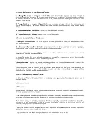 b) Quanto à orientação do eixo da câmara/sensor
1 - Fotografia aérea ou imagem vertical: São assim denominadas aquelas cujo eixo principal é
perpendicular ao solo. Na prática tal condição não é rigorosamente atingida em conseqüência das inclinações
da aeronave durante o vôo. Esta não deve exceder a 3%, limite geralmente aceito para classificar-se uma
fotografia como vertical.
2 - Fotografia aérea ou imagem oblíqua: São tomadas com o eixo principal inclinado. Seu uso restringe-se
mais a fotointerpretação e a estudos especiais em áreas urbanas. Subdividem-se em baixa oblíqua e alta
oblíqua.
3 - Fotografia terrestre horizontal: É aquela cujo eixo principal é horizontal.
4 - Fotografia terrestre oblíqua: quando o eixo principal é inclinado.
c) Quanto à característica do filme/sensor
1 - Imagens pancromáticas: São as de uso mais difundido, prestando-se tanto para mapeamento quanto
para fotointerpretação.
2 - Imagens infravermelhas: Indicadas para mapeamento em áreas cobertas por densa vegetação,
ressaltando as águas e, devido a isso, diferenciando áreas secas e úmidas.
3 - Imagens coloridas ou multiespectrais: Além da cartografia se aplica a estudos de uso da terra, estudos
sobre recursos naturais, meio ambiente, etc.
As fotografias aéreas têm como aplicação principal, em cartografia, o mapeamento através da restituição
fotogramétrica, sendo utilizadas também em fotointerpretação.
Fotointerpretação: É a técnica de analisar imagens fotográficas com a finalidade de identificar e classificar os
elementos naturais e artificiais e determinar o seu significado.
Existem diferentes tipos de imagem, sendo a fotografia aérea apenas um dos vários tipos resultantes do
sensoriamento remoto, o qual inclui também imagem de radar (microondas) e imagens orbitais
(pancromáticas, coloridas, termais e infravermelhas).
2.1.1.2.1 - CÂMARAS FOTOGRAMÉTRICAS
As câmaras aerofotogramétricas subvividem-se em dois grandes grupos, classificados quanto ao seu uso e
objetivos, a saber:
a) Câmaras terrestres
b) Câmaras aéreas
Ambos os tipos executam a mesma função fundamentalmente; entretanto, possuem diferenças acentuadas,
dentre as quais as mais importantes são:
1º) A câmara terrestre, permanecendo estacionária durante a exposição, não necessita de grande velocidade
na tomada da fotografia, assim sendo, não precisa de um sistema obturador muito sofisticado.
2º) A câmara aérea, ao contrário, se desloca durante a exposição, necessitando de objetivas adequadas,
obturadores de alta velocidade e filmes de emulsão ultra-rápida, reduzindo a um mínimo o tempo de
exposição, sem prejudicar a qualidade da imagem.
Classifica-se ainda as câmaras aéreas de acordo com o ângulo que abrange a diagonal do formato, ângulo este
que define a cobertura proporcionada pela câmara:
- Ângulo normal: até 75º - Para abranger uma área a uma determinada altura de vôo.
 