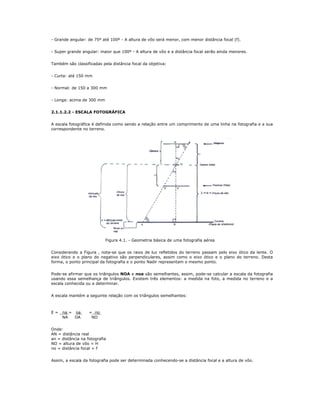 - Grande angular: de 75º até 100º - A altura de vôo será menor, com menor distância focal (f).
- Super grande angular: maior que 100º - A altura de vôo e a distância focal serão ainda menores.
Também são classificadas pela distância focal da objetiva:
- Curta: até 150 mm
- Normal: de 150 a 300 mm
- Longa: acima de 300 mm
2.1.1.2.2 - ESCALA FOTOGRÁFICA
A escala fotográfica é definida como sendo a relação entre um comprimento de uma linha na fotografia e a sua
correspondente no terreno.
Figura 4.1. - Geometria básica de uma fotografia aérea
Considerando a Figura , nota-se que os raios de luz refletidos do terreno passam pelo eixo ótico da lente. O
eixo ótico e o plano do negativo são perpendiculares, assim como o eixo ótico e o plano do terreno. Desta
forma, o ponto principal da fotografia e o ponto Nadir representam o mesmo ponto.
Pode-se afirmar que os triângulos NOA e noa são semelhantes, assim, pode-se calcular a escala da fotografia
usando essa semelhança de triângulos. Existem três elementos: a medida na foto, a medida no terreno e a
escala conhecida ou a determinar.
A escala mantém a seguinte relação com os triângulos semelhantes:
E = na = oa = no
NA OA NO
Onde:
AN = distância real
an = distância na fotografia
NO = altura de vôo = H
no = distância focal = f
Assim, a escala da fotografia pode ser determinada conhecendo-se a distância focal e a altura de vôo.
 