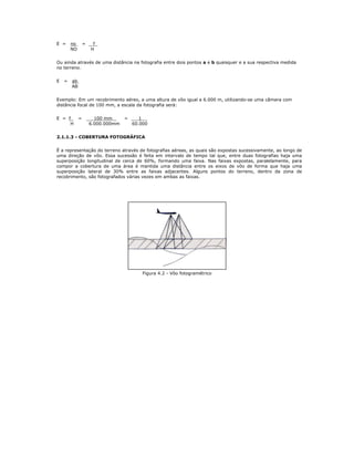 E = no = f
NO H
Ou ainda através de uma distância na fotografia entre dois pontos a e b quaisquer e a sua respectiva medida
no terreno.
E = ab
AB
Exemplo: Em um recobrimento aéreo, a uma altura de vôo igual a 6.000 m, utilizando-se uma câmara com
distância focal de 100 mm, a escala da fotografia será:
E = f = 100 mm = 1
H 6.000.000mm 60.000
2.1.1.3 - COBERTURA FOTOGRÁFICA
É a representação do terreno através de fotografias aéreas, as quais são expostas sucessivamente, ao longo de
uma direção de vôo. Essa sucessão é feita em intervalo de tempo tal que, entre duas fotografias haja uma
superposição longitudinal de cerca de 60%, formando uma faixa. Nas faixas expostas, paralelamente, para
compor a cobertura de uma área é mantida uma distância entre os eixos de vôo de forma que haja uma
superposição lateral de 30% entre as faixas adjacentes. Alguns pontos do terreno, dentro da zona de
recobrimento, são fotografados várias vezes em ambas as faixas.
Figura 4.2 - Vôo fotogramétrico
 