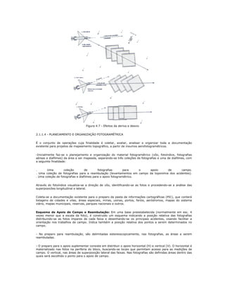 Figura 4.7 - Efeitos da deriva e desvio
2.1.1.4 - PLANEJAMENTO E ORGANIZAÇÃO FOTOGRAMÉTRICA
É o conjunto de operações cuja finalidade é coletar, avaliar, analisar e organizar toda a documentação
existente para projetos de mapeamento topográfico, a partir de insumos aerofotogramétricos.
-Inicialmente faz-se o planejamento e organização do material fotogramétrico (vôo, fotoíndice, fotografias
aéreas e diafilmes) da área a ser mapeada, separando-se três coleções de fotografias e uma de diafilmes, com
a seguinte finalidade:
. Uma coleção de fotografias para o apoio de campo.
. Uma coleção de fotografias para a reambulação (levantamentos em campo da toponímia dos acidentes).
. Uma coleção de fotografias e diafilmes para o apoio fotogramétrico.
Através do fotoíndice visualiza-se a direção de vôo, identificando-se as fotos e procedendo-se a análise das
superposicões longitudinal e lateral.
Coleta-se a documentação existente para o preparo da pasta de informações cartográficas (PIC), que conterá
listagens de cidades e vilas, áreas especiais, minas, usinas, portos, faróis, aeródromos, mapas do sistema
viário, mapas municipais, reservas, parques nacionais e outros.
Esquema de Apoio de Campo e Reambulação: Em uma base preestabelecida (normalmente em esc. 4
vezes menor que a escala da foto), é construido um esquema indicando a posição relativa das fotografias
distribuindo-se as fotos ímpares de cada faixa e desenhando-se os principais acidentes, visando facilitar a
orientação nos trabalhos de campo. Indica também a posição relativa dos pontos a serem determinados no
campo.
- No preparo para reambulação, são delimitadas estereoscopicamente, nas fotografias, as áreas a serem
reambuladas.
- O preparo para o apoio suplementar consiste em distribuir o apoio horizontal (H) e vertical (V). O horizontal é
materializado nas fotos na periferia do bloco, buscando-se locais que permitam acesso para as medições de
campo. O vertical, nas áreas de superposição lateral das faixas. Nas fotografias são definidas áreas dentro das
quais será escolhido o ponto para o apoio de campo.
 