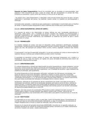 Esquema de Apoio Fotogramétrico: Servirá de orientação para as atividades de aerotriangulação. Esse
esquema é feito tomando-se por base o apoio de campo. Não são representados os campos das fotos,
limitando-se a apresentar o ponto central das mesmas e a linha de vôo de cada faixa.
- No preparo para o apoio fotogramétrico, é delimitada a área útil para escolha dos pontos de apoio: de apoio
suplementar e perfuração dos pontos, nos diafilmes, visando auxiliar os trabalhos de aerotriangulação e
restituição.
Concluidas estas operações, o material de apoio suplementar e reambulação é encaminhado para os trabalhos
de campo. O material de apoio fotogramétrico (fotos e diafilmes) são enviados para a aerotriangulação.
2.1.1.5 - APOIO SUPLEMENTAR ( APOIO DE CAMPO )
É o conjunto de pontos a ser determinado no campo, definido por suas coordenadas planimétricas e
altimétricas. Estes pontos, com a finalidade de fornecer subsídios aos trabalhos de aerotriangulação e
restituição fotogramétrica, tem respectivas identificações nas fotos e são dimensionados previamente em
gabinete através de fórmulas matemáticas, que estabelecem as distâncias dos pontos de apoio a serem
determinados em campo.
2.1.1.6 - REAMBULAÇÃO
É o trabalho realizado em campo, com base em fotografias aéreas, destinada à identificação, localização,
denominação e esclarecimentos de acidentes geográficos naturais e artificiais existentes na área da fotografia,
mesmo que nela, não apareçam por qualquer motivo (nuvens, sombra, vegetação, existência mais recente,
etc.)
A reambulação é uma fase da elaboração cartográfica, na qual são levantados em campo as denominações dos
acidentes naturais e artificiais que complementarão as cartas a serem impressas.
A quantidade de elementos a serem colhidos no campo, está relacionada diretamente com a escala e a
finalidade da carta ou mapa. No entanto, em regiões com pouca densidade de elementos todos devem der
reambulados, independentes da escala.
2.1.1.7 - AEROTRIANGULAÇÃO
É o método fotogramétrico utilizado para determinação de pontos fotogramétricos, visando estabelecer controle
horizontal e vertical através das relações geométricas entre fotografias adjacentes a partir de uma quantidade
reduzida de pontos determinados pelo apoio suplementar, com a finalidade de densificar o apoio necessário aos
trabalhos de restituição, após ajustamento.
Os pontos fotogramétricos foram planejados, perfurados, codificados mas não possuem coordenadas, e os
pontos de apoio de campo foram planejados, codificados e medidos no campo, possuindo coordenadas
referidas ao sistema terrestre. Na seqüência, todos os pontos de apoio fotogramétrico e de campo receberão
coordenadas instrumentais (x, y, z), de forma que todo o conjunto esteja referido a um sistema instrumental.
Para gerar essas coordenadas são realizadas as orientações interior e exterior relativa.
Ajustamento: Utilizando-se um programa de cálculo e ajustamento que recebe como dados de entrada as
coordenadas instrumentais, obtém-se as coordenadas ajustadas para todos os pontos do bloco, referidas ao
sistema terrestre. O programa realiza uma transformação de sistemas de forma que os pontos de gabinete
(apoio fotogramétrico) que possuiam somente coordenadas instrumentais passem a ter também coordenadas
do sistema de projeção adotado para a carta UTM.
Plotagem: Com esse conjunto de coordenadas UTM procede-se então a plotagem de todos os pontos em
material plástico estável, na escala desejada. Esse plástico conterá ainda "cruzetas" referenciais das
coordenadas geográficas e das coordenadas UTM. O nome dado a esse plástico é estereominuta ou minuta de
restituição .
2.1.1.8 - RESTITUIÇÃO
É a elaboração de um novo mapa ou carta, ou parte dele, a partir de fotografias aéreas e levantamentos de
controle, por meio de instrumentos denominados restituidores, ou seja, é a transferência dos elementos da
imagem fotográfica para a minuta ou original de restituição, sob a forma de traços.
Através de um conjunto de operações denominado ORIENTAÇÃO, reconstitui-se, no aparelho restituidor, as
condições geométricas do instante da tomada das fotografias aéreas, formando-se um modelo tridimensional
do terreno, nivelado e em escala - modelo estéreoscópico.
 