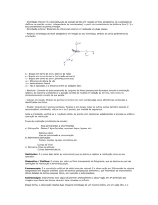 - Orientação interior: É a reconstituição da posição da foto em relação ao feixe perspectivo (é a colocação do
diafilme na posição correta, independente de coordenadas), a partir do conhecimento da distância focal ( f ) e
das coordenadas do ponto principal.
- Orientação exterior: Depende do referencial externo e é realizada em duas etapas.
- Relativa: Orientação do feixe perspectivo em relação ao seu homólogo, através de cinco parâmetros de
orientação.
Κ - ângulo em torno do eixo z (desvio da rota)
ϕ - ângulo em torno do eixo y (inclinação do nariz)
ω - ângulo em torno do eixo x (inclinação da asa)
Δz - diferença de altura de vôo
Δy - deslocamento lateral
Δx - não é calculado, é a distância entre as estações (bx)
- Absoluta: Consiste no posicionamento do conjunto de feixes perspectivos formados durante a orientação
relativa, de maneira a estabelecer a posição correta do modelo em relação ao terreno, bem como no
dimensionamento correto de sua escala.
- Colocar em escala: Através de pontos no terreno (2) com coordenadas plano altimétricas conhecidas e
identificadas nas fotos.
- Nivelar: Através de 3 pontos nivelados, focados e em escala, todos os outros pontos também estarão. É
recomendável, entretanto, utilizar-se 4 ou 5 pontos, por medida de segurança.
Após a orientação, verifica-se o resultado obtido, de acordo com tolerâncias estabelecidas e procede-se então a
operação de restituição.
Fases da restituição (confecção da minuta):
Rios permanentes e intermitentes
a) Hidrografia Massa d’ água (açudes, represas, lagos, lagoas, etc.
Sistema viário
Vias de transmissão e comunicação
b) Planimetria Edificações
Pontes, escolas, igrejas, cemitérios,etc.
Curvas de nível
c) Altimetria Cotas de altitude
Curvas batimétricas,etc.
Restituidor: É o nome dado tanto ao instrumento que se destina a realizar a restituição como ao seu
operador.
Diapositivo / Diafilme: É a cópia em vidro ou filme transparente do fotograma, que se destina ao uso nas
operações de restituição e aerotriangulação.
Estereoscopia: É a reprodução artificial da visão binocular natural. É a observação em 3ªdimensão de objetos
fotografados em ângulos distintos (visto de centros perspectivos diferentes), por intermédio de instrumentos
óticos dotados de lentes especiais como, por exemplo, o estereoscópio.
Estereoscópio: Instrumento ótico capaz de permitir artificialmente a observação em 3ª dimensão das
imagens que diante das lentes parecem estar situadas no infinito.
Dessa forma, o observador recebe duas imagens homólogas de um mesmo objeto, um em cada olho, e o
 