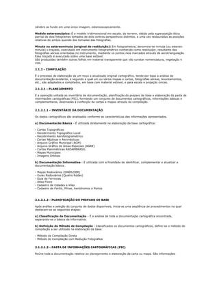 cérebro as funde em uma única imagem, estereoscopicamente.
Modelo estereoscópico: É o modelo tridimensional em escala. do terreno, obtido pela superposição ótica
parcial de dois fotogramas tomados de dois centros perspectivos distintos, e uma vez restauradas as posições
relativas de ambos quando das tomadas das fotografias.
Minuta ou estereominuta (original de restituição): Em fotogrametria, denomina-se minuta (ou estereo-
minuta) o traçado, executado em instrumento fotogramétrico conhecido como restituidor, resultante das
fotografias aéreas orientadas no instrumento, mediante os pontos nela marcados através da aerotriangulação.
Esse traçado é executado sobre uma base estável.
São produzidas também outras folhas em material transparente que vão constar nomenclatura, vegetação e
vias.
2.1.2 - COMPILAÇÃO
É o processo de elaboração de um novo e atualizado original cartográfico, tendo por base a análise de
documentação existente, e segundo a qual um ou vários mapas e cartas, fotografias aéreas, levantamentos,
etc., são adaptados e compilados, em base com material estável, e para escala e projeção únicas.
2.1.2.1 - PLANEJAMENTO
É a operação voltada ao inventário de documentação, planificação do preparo de base e elaboração da pasta de
informacões cartográficas (PIC), formando um conjunto de documentos cartográficos, informações básicas e
complementares, destinadas à confecção de cartas e mapas através da compilação.
2.1.2.1.1 - INVENTÁRIO DA DOCUMENTAÇÃO
Os dados cartográficos são analisados conforme as características das informações apresentadas.
a) Documentacão Básica - É utilizada diretamente na elaboração da base cartográfica:
- Cartas Topográficas
- Recobrimento Topográfico Local
- Recobrimento Aerofotogramétrico
- Cartas Náuticas e Aeronáuticas
- Arquivo Gráfico Municipal (AGM)
- Arquivo Gráfico de Áreas Especiais (AGAE)
- Cartas Planimétricas RADAMBRASIL
- Mapas Municipais
- Imagens Orbitais
b) Documentação Informativa - É utilizada com a finalidade de identificar, complementar e atualizar a
documentação básica.
- Mapas Rodoviários (DNER/DER)
- Guias Rodoviários (Quatro Rodas)
- Guia de Ferrovias
- Atlas Físico
- Cadastro de Cidades e Vilas
- Cadastro de Faróis, Minas, Aeródromos e Portos
2.1.2.1.2 - PLANIFICAÇÃO DO PREPARO DE BASE
Após análise e seleção do conjunto de dados disponíveis, inicia-se uma seqüência de procedimentos na qual
destacam-se as seguintes etapas:
a) Classificação da Documentação - É a análise de toda a documentação cartográfica encontrada,
separando-se a básica da informativa.
b) Definição do Método de Compilação - Classificados os documentos cartográficos, define-se o método de
compilação a ser utilizado na elaboração da base:
- Método de Compilação Direta
- Método de Compilação com Redução Fotográfica
2.1.2.1.3 - PASTA DE INFORMAÇÕES CARTOGRÁFICAS (PIC)
Reúne toda a documentação relativa ao planejamento e elaboração da carta ou mapa. São informações
 