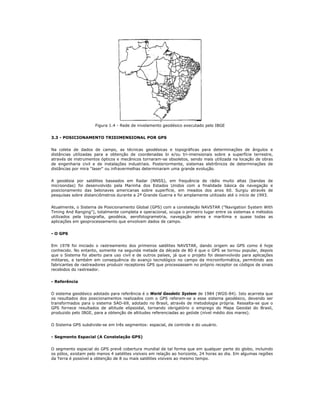 Figura 1.4 - Rede de nivelamento geodésico executado pelo IBGE
3.3 - POSICIONAMENTO TRIDIMENSIONAL POR GPS
Na coleta de dados de campo, as técnicas geodésicas e topográficas para determinações de ângulos e
distâncias utilizadas para a obtenção de coordenadas bi e/ou tri-imensionais sobre a superfície terrestre,
através de instrumentos ópticos e mecânicos tornaram-se obsoletos, sendo mais utilizada na locação de obras
de engenharia civil e de instalações industriais. Posteriormente, sistemas eletrônicos de determinações de
distâncias por mira "laser" ou infravermelhas determinaram uma grande evolução.
A geodésia por satélites baseados em Radar (NNSS), em frequência de rádio muito altas (bandas de
microondas) foi desenvolvido pela Marinha dos Estados Unidos com a finalidade básica da navegação e
posicionamento das belonaves americanas sobre superfície, em meados dos anos 60. Surgiu através de
pesquisas sobre distanciômetros durante a 2ª Grande Guerra e foi amplamente utilizado até o início de 1993.
Atualmente, o Sistema de Posicionamento Global (GPS) com a constelação NAVSTAR ("Navigation System With
Timing And Ranging"), totalmente completa e operacional, ocupa o primeiro lugar entre os sistemas e métodos
utilizados pela topografia, geodésia, aerofotogrametria, navegação aérea e marítima e quase todas as
aplicações em geoprocessamento que envolvam dados de campo.
- O GPS
Em 1978 foi iniciado o rastreamento dos primeiros satélites NAVSTAR, dando origem ao GPS como é hoje
conhecido. No entanto, somente na segunda metade da década de 80 é que o GPS se tornou popular, depois
que o Sistema foi aberto para uso civil e de outros países, já que o projeto foi desenvolvido para aplicações
militares, e também em consequência do avanço tecnológico no campo da microinformática, permitindo aos
fabricantes de rastreadores produzir receptores GPS que processassem no próprio receptor os códigos de sinais
recebidos do rastreador.
- Referência
O sistema geodésico adotado para referência é o World Geodetic System de 1984 (WGS-84). Isto acarreta que
os resultados dos posicionamentos realizados com o GPS referem-se a esse sistema geodésico, devendo ser
transformados para o sistema SAD-69, adotado no Brasil, através de metodologia própria. Ressalta-se que o
GPS fornece resultados de altitude elipsoidal, tornando obrigatório o emprego do Mapa Geoidal do Brasil,
produzido pelo IBGE, para a obtenção de altitudes referenciadas ao geóide (nível médio dos mares).
O Sistema GPS subdivide-se em três segmentos: espacial, de controle e do usuário.
- Segmento Espacial (A Constelação GPS)
O segmento espacial do GPS prevê cobertura mundial de tal forma que em qualquer parte do globo, incluindo
os pólos, existam pelo menos 4 satélites visíveis em relação ao horizonte, 24 horas ao dia. Em algumas regiões
da Terra é possível a obtenção de 8 ou mais satélites visíveis ao mesmo tempo.
 