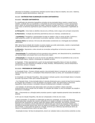 referentes às atividades e procedimentos adotados durante todas as fases do trabalho, tais como: relatórios,
formulários, quadros demonstrativos, notas, etc.
2.1.2.2 - CRITÉRIOS PARA ELABORAÇÃO DA BASE CARTOGRÁFICA
2.1.2.2.1 - SELEÇÃO CARTOGRÁFICA
É a simplificação dos elementos topográficos extraídos da documentação básica visando a escala final do
trabalho. A seleção deve ser equilibrada e a densidade dos elementos topográficos a serem representados
devem refletir as características básicas da região, mantendo as feições do terreno. A representação deve
incluir todos os elementos significativos para a escala final do trabalho, sem comprometer a legibilidade da
carta.
a) Hidrografia - Inclui todos os detalhes naturais e/ou artificiais, tendo a água como principal componente.
b) Planimetria - A seleção dos elementos planimétricos deve ser criteriosa, considerando-se:
- Localidades: É obrigatória a representação de todas as cidades e vilas no campo da folha. Conforme a
região geográfica, podem ser selecionados os povoados, lugarejos, núcleos e propriedades rurais.
- Sistema Viário: As rodovias e ferrovias são selecionadas considerando-se a interligação das localidades
selecionadas
OBS: Nesta fase de seleção são incluídos os pontos cotados que serão selecionados, visando a representação
da malha de pontos que representarão a variação de altitude.
c) Altimetria - Representa o relevo através de convenções cartográficas na forma de curvas de nível,
escarpas, etc.
- Generalização: É a simplificação da forma geométrica dos acidentes, sem descaracterizá-los, possibilitando
sua representação numa escala menor ao do documento origem.
- Interpolação: É a inserção de curvas de nível de cota definida e diferente da eqüidistância das curvas da
documentação básica, visando a composição do modelado terrestre.
d) Vegetação - É feita separadamente a partir da documentação topográfica básica em base de poliéster,
considerando-se como elementos de seleção as matas, florestas, reflorestamentos, culturas temporárias e
permanentes, campos e mangues.
2.1.2.2.2 - PROCESSOS DE COMPILAÇÃO
a) Compilação Direta - Processo utilizado quando a documentação básica é composta de cartas cuja escala é a
mesma da base final. Assim, a compilação é feita diretamente sobre as cartas, sem necessidade de seleção e
redução.
b) Compilação com Redução Fotográfica - Este processo é utilizado quando a documentação básica é composta
de cartas cuja escala é maior que a escala da base final.
- Com Redução Direta: A documentação básica é reduzida diretamente para a escala da base final do trabalho.
As reduções são montadas no verso da plotagem da projeção e então, são selecionados os elementos
topográficos. Neste processo o compilador executa simultaneamente a seleção e compilação
- Com Seleção: Os elementos são selecionados sobre uma base em poliéster e depois reduzidos
fotograficamente para a escala final de trabalho. As reduções são fixadas no verso da plotagem da projeção e
executa-se a compilação.
OBS: 1) Recomenda-se a utilização destes processos quando a região mapeada apresentar baixa densidade de
detalhes.
2) Em caso de redução fotográfica, não deve ser ultrapassado o limite de cinco vezes.
- Ajuste Cartográfico: É necessário na elaboração de bases por compilação, em função das diferenças
apresentadas pelas reduções dos originais cartográficos em relação à plotagem da projeção. Estas diferenças
geralmente são resultantes do material usado para seleção (folhas impressas), das diversas projeções
utilizadas e/ou meridianos centrais diferentes dos referenciados para cálculo das projeções. Nestes casos, a
divergência apresentada deverá estar dentro do padrão de exatidão para a escala de trabalho. Atendendo a
esta condição, a cada quadrícula ajusta-se a redução, de forma que a diferença seja distribuida dentro da
mesma e, conseqüentemente, dentro de toda a folha.
- Atualização da base: Na fase de planejamento, devem ser coletados todos os documentos existentes na área
 