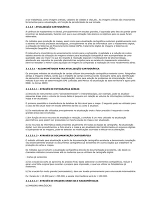 a ser trabalhada, como imagens orbitais, cadastro de cidades e vilas,etc.. As imagens orbitais são importantes
ferramentas para a atualização, em função da periodicidade da sua tomada.
2.1.2.3 - ATUALIZAÇÃO CARTOGRÁFICA
A carência de mapeamento no Brasil, principalmente em escalas grandes, é agravada pelo fato de grande parte
encontrar-se desatualizado, fazendo com que a sua utilização não alcance os objetivos para os quais foram
elaborados.
Os métodos para produção de mapas, assim como para atualização cartográfica evoluíram gradativamente com
o advento de novos processos tecnológicos, principalmente na área da informática com o mapeamento digital,
a utilização de Sistemas de Posicionamento Global (GPS), tratamento digital de imagens e Sistemas de
Informação Geográfica (SIGs).
É indiscutível a importância do sensoriamento remoto para a cartografia. A agilidade e a redução de custos
obtidos através da utilização de imagens orbitais para atualização cartográfica vem acompanhadas de uma
qualidade cada vez maior no que diz respeito à resolução espacial e multiespectral de alta tecnologia,
atendendo aos requisitos de precisão planimétricas exigidos para as escalas do mapeamento sistemático.
Deve-se ressaltar o menor custo aquisição de imagens se comparado a realização de novo recobrimento aéreo.
2.1.2.3.1 - ALGUNS MÉTODOS PARA ATUALIZAÇÃO CARTOGRÁFICA
Os principais métodos de atualização de cartas utilizam documentação cartográfica existente como: fotografias
aéreas e imagens orbitais, sendo que o trabalho de campo continua sendo necessário tanto para identificação
de elementos nas áreas acrescidas (reambulação) como para solução de problemas de interpretação. Outro
método é por meio de determinações GPS (utilizado pelo México na atualização da base territorial e agora pelo
IBGE, no Censo 2000)
2.1.2.3.1.1 - ATRAVÉS DE FOTOGRAFIAS AÉREAS
a) Através de instrumentos como "aerosketchmaster" e interpretoscópio, por exemplo, pode-se atualizar
pequenas áreas onde o volume de novos dados é pequeno em relação ao volume de informações contidas no
mapa a ser atualizado.
O primeiro possibilita a transferência de detalhes da foto atual para o mapa. O segundo pode ser utilizado para
o caso da foto atual estar em escala diferente da foto ou carta a atualizar.
b) Os restituidores são utilizados principalmente na atualização onde o fator precisão é requerido e onde
grandes áreas são envolvidas.
c) Em função de seus recursos de ampliação e redução, a ortofoto é um meio utilizado na atualização
planimétrica, pois podem ser produzidas na mesma escala do mapa a ser atualizado.
d) Os recursos da informática estão presentes atualmente em todas as etapas da cartografia. Na atualização
digital, num dos procedimentos, a foto atual e o mapa a ser atualizado são transformados em arquivos digitais
e superpondo-se as imagens, pode-se detectar as modificações ocorridas e efetuar-se as alterações.
2.1.2.3.1.2 - ATRAVÉS DE DOCUMENTAÇÃO CARTOGRÁFICA
O método utilizado para atualização a partir de documentação cartográfica existente e denominado compilação
visa essencialmente analisar os documentos cartográficos já existentes em outros órgãos que trabalham na
produção de cartas e mapas.
Os métodos que envolvem a atualização cartográfica através de documentação já existente, vão desde os
chamados métodos convencionais até os modernos que se utilizam da cartografia digital.
- Cartas já existentes
a) Se a escala da carta se aproxima do produto final, basta selecionar os elementos cartográficos, reduzir e
gerar uma folha original para orientar o preparo para impressão, o qual vai utilizar os fotoplásticos já
existentes.
b) Se a escala for muito grande (semicadastro), deve ser levada primeiramente para uma escala intermediária.
Ex: Escala de 1:10.000 para 1:250.000, a escala intermediária será de 1:100.000.
2.1.2.3.1.3 - ATRAVÉS DE IMAGENS ORBITAIS E RADARMÉTRICAS
a) IMAGENS ANALÓGICAS
 