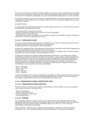 Pouco depois do lançamento do primeiro satélite LANDSAT já se buscava avaliar a possibilidade de atualização
de cartas e mapas através de imagens pelo sensor MSS (pixel/resolução espacial de 80m). Estudos na década
de 80, levaram a constatação da viabilidade do uso de Imagem MSS para mapeamento na escala 1:250.000.
Por ocasião do surgimento do sensor TM a bordo do satélite LANDSAT-5, com pixel/resolução espacial de 30m,
realizaram-se diversas avaliações de suas imagens, mostrando que são viáveis para mapeamento nas escalas
1:100.000 ou menores.
b) IMAGEM DIGITAL
As metodologias para atualização cartográfica no formato digital encontram-se em constante desenvolvimento
compreendendo as seguintes fases básicas:
- Correção geométrica e georreferenciamento.
- Ajuste de contraste das imagens que compõem uma carta e mosaicagem.
- Recorte segundo o contorno da carta.
- Atualização dos elementos cartográficos da carta digital com base na interpretação da imagem resultante da
etapa anterior, através de superposição com a carta.
2.1.2.3.2 - COMPILAÇÃO DA BASE
A linha de obtenção de bases cartográficas por compilação é única, embora, em função da apresentacão final
do trabalho, exista uma orientação diferenciada na sua elaboração.
Principais segmentos de representação de bases cartográficas:
a) Bases Para Impressão Off-set - São elaboradas considerando-se a separação dos elementos topográficos em
suas cores características, representando-os conforme a impressão.
A compilação da base será executada sobre uma prancha plotada com a projeção UTM, em material estável,
ajustando-se no verso as reduções ou elementos básicos na escala.
b) Bases para Conversão para Ambiente Digital (Digitalização Automatizada) - São obtidas pelos mesmos
procedimentos necessários à elaboração de bases para impressão, ou seja, seleção e redução fotográfica das
cartas topográficas em escala maior e compilação dos elementos topográficos. As bases são elaboradas em
computador, a partir de mapas e cartas digitalizadas (mapas convertidos através de sistema CAD gerando
arquivos magnéticos) e compilados utilizando-se aplicativos apoiados por computador. Os originais de
compilação devem ser preparados separando-se os grupos de representação em categorias de informação,
armazenadas por níveis, quando do processo de digitalização.
- Nível 1: hidrografia
- Nível 2: planimetria
- Nível 3: vias
- Nível 4: altimetria
- Nível 5: vegetação
c) Bases Para Desenho Final - São bases planimétricas compiladas em material estável utilizando-se somente a
cor preta. Os procedimentos necessários à elaboração destas bases são os mesmos que para impressão, ou
seja, seleção e redução fotogramétrica das cartas topográficas em escala maior.
2.1.2.4 - ORGANIZAÇÃO DA BASE E APRESENTAÇÃO FINAL
2.1.2.4.1 - ORGANIZAÇÃO DA BASE COMPILADA
Consiste do conjunto de folhas onde constarão as informações que serão utilizadas na fase de separação de
cores e toponímia visando a impressão off-set.
- Folha de nomenclatura
- Folha de classificação de vias
- Folha de vegetação e massa d’água
- Lista de Nomenclatura
2.1.2.4.2 - DESENHO
Com a finalidade de atender a projetos especiais, onde são assentados temas específicos sobre as bases
cartográficas elaboradas por processos de compilação, elabora-se o original de desenho dando um tratamento
diferenciado, tanto pelo material utilizado (normógrafo, plástico UC4, tinta, etc.), como a forma de
apresentação e identificação dos elementos.
Fases do desenho - Nesta fase, todo o trabalho já estará planejado, e definidos os critérios de seleção,
compilação e a PIC, com a projeção cartográfica plotada. Nestas bases, não estarão representados os
 