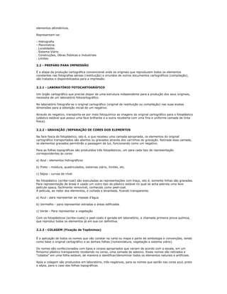 elementos altimétricos.
Representam-se:
- Hidrografia
- Planimetria:
. Localidades
. Sistema Viário
. Construções, Obras Públicas e Industriais
. Limites
2.2 - PREPARO PARA IMPRESSÃO
É a etapa da produção cartográfica convencional onde os originais que reproduzem todos os elementos
constantes nas fotografias aéreas (restituição) e oriundos de outros documentos cartográficos (compilação),
são tratados e disponibilizados para a impressão.
2.2.1 - LABORATÓRIO FOTOCARTOGRÁFICO
Um órgão cartográfico que precise dispor de uma estrutura independente para a produção dos seus originais,
necessita de um laboratório fotocartográfico.
No laboratório fotografa-se o original cartográfico (original de restituição ou compilação) nas suas exatas
dimensões para a obtenção inicial de um negativo.
Através do negativo, transporta-se por meio fotoquímico as imagens do original cartográfico para o fotoplástico
(plástico estável que possui uma face brilhante e a outra recoberta com uma fina e uniforme camada de tinta
fosca).
2.2.2 - GRAVAÇÃO /SEPARAÇÃO DE CORES DOS ELEMENTOS
Na face fosca do fotoplástico, isto é, a que recebeu uma camada apropriada, os elementos do original
cartográfico transportados são abertos ou gravados através dos carrinhos de gravação. Retirada essa camada,
os elementos gravados permitirão a passagem de luz, funcionando como um negativo.
Para as folhas topográficas são produzidos três fotoplásticos, um para cada tipo de representação
correspondentes às cores:
a) Azul - elementos hidrográficos
b) Preto - moldura, quadriculados, sistemas viário, limites, etc.
c) Sépia - curvas de nível
No fotoplástico (scribe-coat) são executadas as representações com traço, isto é, somente linhas são gravadas.
Para representação de áreas é usado um outro tipo de plástico estável no qual se acha aderida uma leve
película opaca, facilmente removível, conhecido como peel-coat.
A película, ao redor dos elementos, é cortada e levantada, ficando transparente.
a) Azul - para representar as massas d'água
b) Vermelho - para representar estradas e áreas edificadas
c) Verde - Para representar a vegetação
Com os fotoplásticos (scribe-coats) e peel-coats é gerada em laboratório, a chamada primeira prova química,
que reproduz todos os elementos já em sua cor definitiva.
2.2.3 - COLAGEM (Fixação de Topônimos)
É a aplicação de todos os nomes que vão constar na carta ou mapa e parte da simbologia e convenções, tendo
como base o original cartográfico e as demais folhas (nomenclatura, vegetação e sistema viário).
Os nomes são confeccionados com tipos e corpos apropriados que variam de acordo com a escala, em um
finíssimo plástico transparente recebendo no verso, uma camada de adesivo. Esses nomes são retirados e
"colados" em uma folha estável, de maneira a identificar/denominar todos os elementos naturais e artificiais.
Após a colagem são produzidos em laboratório, três negativos, para os nomes que sairão nas cores azul, preto
e sépia, para o caso das folhas topográficas.
 