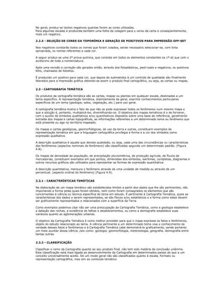 No geral, produz-se tantos negativos quantas forem as cores utilizadas.
Para algumas escalas é produzida também uma folha de colagem para o verso da carta e conseqüentemente,
mais um negativo.
2.2.4 - SELEÇÃO DE CORES DA TOPONÍMIA E GERAÇÃO DE POSITIVOS PARA IMPRESSÃO OFF-SET
Nos negativos constarão todos os nomes que foram colados, sendo necessário selecionar-se, com tinta
apropriada, os nomes referentes a cada cor.
A seguir produz-se uma 2ª prova química, que consiste em todos os elementos constantes na 1ª só que com o
acréscimo de toda a nomenclatura.
Após uma revisão e correção são gerados então, através dos fotoplásticos, peel-coats e negativos, os positivos
litho, chamados de fotolitos.
É produzido um positivo para cada cor, que depois de submetidos à um controle de qualidade são finalmente
liberados para a impressão gráfica obtendo-se assim o produto final cartográfico, ou seja, as cartas ou mapas.
2.3 - CARTOGRAFIA TEMÁTICA
Os produtos da cartografia temática são as cartas, mapas ou plantas em qualquer escala, destinadas a um
tema específico. A representação temática, distintamente da geral, exprime conhecimentos particulares
específicos de um tema (geologia, solos, vegetação, etc.) para uso geral.
A cartografia temática ilustra o fato de que não se pode expressar todos os fenômenos num mesmo mapa e
que a solução é, portanto, multiplicá-los, diversificando-os. O objetivo dos mapas temáticos é o de fornecer,
com o auxílio de símbolos qualitativos e/ou quantitativos dispostos sobre uma base de referência, geralmente
extraída dos mapas e cartas topográficas, as informações referentes a um determinado tema ou fenômeno que
está presente ou age no território mapeado.
Os mapas e cartas geológicas, geomorfológicas, de uso da terra e outras, constituem exemplos de
representação temática em que a linguagem cartográfica privilegia a forma e a cor dos símbolos como
expressão qualitativa.
A descrição qualitativa é aquela que denota qualidade, ou seja, cada uma das circunstâncias ou características
dos fenômenos (aspectos nominais do fenômeno) são classificadas segundo um determinado padrão. (Figura
4.8).
Os mapas de densidade da população, de precipitação pluviométrica, de produção agrícola, de fluxos de
mercadorias, constituem exemplos em que pontos, dimensões dos símbolos, isarítmas, corópletas, diagramas e
outros recursos gráficos são utilizados para representar as formas de expressão quantitativa.
A descrição quantitativa, mensura o fenômeno através de uma unidade de medida ou através de um
percentual. (aspecto ordinal do fenômeno) (Figura 4.9).
2.3.1 - CARACTERÍSTICAS TEMÁTICAS
Na elaboração de um mapa temático são estabelecidos limites a partir dos dados que lhe são pertinentes, não
importando a forma pelas quais foram obtidos, nem como foram consagrados os elementos que são
concernentes à ciência ou técnica específica do tema em estudo. É pertinente à Cartografia Temática, quais as
características dos dados a serem representados, se são físicos e/ou estatísticos e a forma como estes devem
ser graficamente representados e relacionados com a superfície da Terra.
Como exemplos podemos citar não ser uma preocupação da Cartografia Temática, como a geologia estabelece
a datação das rochas, a existência de falhas e desdobramentos, ou como a demografia estabelece suas
variáveis quanto as aglomerações urbanas.
O objetivo da Cartografia Temática é como melhor proceder para que o mapa expresse os fatos e fenômenos,
objeto do estudo relacionado ao tema. A ciência pertinente a um determinado tema visa o conhecimento da
verdade desses fatos e fenômenos e à Cartografia Temática cabe demonstrá-lo graficamente, sendo portanto
um meio auxiliar dessa ciência ,tais como: geologia, geomorfologia, metereologia, geografia, demografia entre
tantas outras
2.3.2 - CLASSIFICAÇÃO
Classificar o ramo da Cartografia quanto ao seu produto final, não tem sido matéria de conclusão unânime.
Esta classificação está mais ligada ao desenvolvimento da Cartografia em determinados países do que a um
conceito universalmente aceito. De um modo geral não são classificados quanto à escala, formato ou
representação cartográfica, mas sim ao conteúdo temático.
 