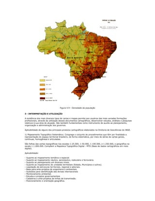 Figura 4.9 - Densidade da população
3 - INTERPRETAÇÃO E UTILIZAÇÃO
A existência dos mais diversos tipos de cartas e mapas permite aos usuários das mais variadas formações
profissionais, através da utilização desses documentos cartográficos, desenvolver estudos, análises e pesquisas
relativos à sua área de atuação. São também fundamentais como instrumento de auxílio ao planejamento,
organização e administração dos governos.
Aplicabilidade de alguns dos principais produtos cartográficos elaborados na Diretoria de Geociências do IBGE.
1) Mapeamento Topográfico Sistemático: Congrega o conjunto de procedimentos que têm por finalidade a
representação do espaço territorial brasileiro, de forma sistemática, por meio de séries de cartas gerais,
contínuas, homogêneas e articuladas.
São folhas das cartas topográficas nas escalas 1:25.000, 1:50.000, 1:100.000, e 1:250.000, e geográfica na
escala 1:1.000.000. Compõem a Mapoteca Topográfica Digital - MTD (Base de dados cartográficos em meio
digital).
Aplicabilidade:
- Suporte ao mapeamento temático e especial.
- Suporte ao mapeamento náutico, aeronáutico, rodoviário e ferroviário.
- Suporte ao planejamento em diversos níveis.
- Suporte ao mapeamento de unidades territotiais (Estado, Municípios e outros).
- Legislação de estruturas territoriais, regional e setoriais.
- Base para ante-projetos de engenharia e ambientais.
- Subsídios para identificação das divisas internacionais
- Monitoramento ambiental.
- Estudos e projetos governamentais
- Cadastros e ante-projetos de linhas de transmissão.
- Posicionamento e orientação geográfica.
 