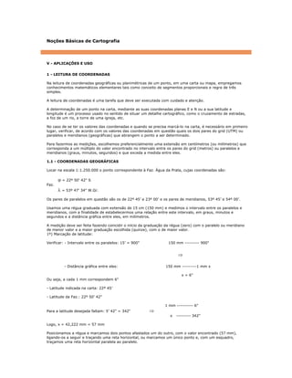 Noções Básicas de Cartografia
V - APLICAÇÕES E USO
1 - LEITURA DE COORDENADAS
Na leitura de coordenadas geográficas ou planimétricas de um ponto, em uma carta ou mapa, empregamos
conhecimentos matemáticos elementares tais como conceito de segmentos proporcionais e regra de três
simples.
A leitura de coordenadas é uma tarefa que deve ser executada com cuidado e atenção.
A determinação de um ponto na carta, mediante as suas coordenadas planas E e N ou a sua latitude e
longitude é um processo usado no sentido de situar um detalhe cartográfico, como o cruzamento de estradas,
a foz de um rio, a torre de uma igreja, etc.
No caso de se ter os valores das coordenadas e quando se precisa marcá-lo na carta, é necessário em primeiro
lugar, verificar, de acordo com os valores das coordenadas em questão quais os dois pares do grid (UTM) ou
paralelos e meridianos (geográficas) que abrangem o ponto a ser determinado.
Para fazermos as medições, escolhemos preferencialmente uma extensão em centímetros (ou milímetros) que
corresponda a um múltiplo do valor encontrado no intervalo entre os pares do grid (metros) ou paralelos e
meridianos (graus, minutos, segundos) e que exceda a medida entre eles.
1.1 - COORDENADAS GEOGRÁFICAS
Locar na escala 1:1.250.000 o ponto correspondente à Faz. Água da Prata, cujas coordenadas são:
ϕ = 22º 50' 42" S
Faz.
λ = 53º 47' 34" W.Gr.
Os pares de paralelos em questão são os de 22º 45’ e 23º 00’ e os pares de meridianos, 53º 45’ e 54º 00’.
Usamos uma régua graduada com extensão de 15 cm (150 mm) e medimos o intervalo entre os paralelos e
meridianos, com a finalidade de estabelecermos uma relação entre este intervalo, em graus, minutos e
segundos e a distância gráfica entre eles, em milímetros.
A medição deve ser feita fazendo coincidir o início da graduação da régua (zero) com o paralelo ou meridiano
de menor valor e a maior graduação escolhida (quinze), com o de maior valor.
1º) Marcação de latitude:
Verificar: - Intervalo entre os paralelos: 15’ = 900" 150 mm --------- 900"
⇒
- Distância gráfica entre eles: 150 mm ---------1 mm x
x = 6"
Ou seja, a cada 1 mm correspondem 6"
- Latitude indicada na carta: 22º 45’
- Latitude da Faz.: 22º 50’ 42"
1 mm ---------- 6"
Para a latitude desejada faltam: 5’ 42" = 342" ⇒
x --------- 342"
Logo, x = 42,222 mm = 57 mm
Posicionamos a régua e marcamos dois pontos afastados um do outro, com o valor encontrado (57 mm),
ligando-os a seguir e traçando uma reta horizontal, ou marcamos um único ponto e, com um esquadro,
traçamos uma reta horizontal paralela ao paralelo.
 