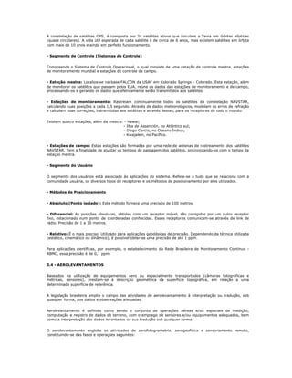 A constelação de satélites GPS, é composta por 24 satélites ativos que circulam a Terra em órbitas elípticas
(quase circulares). A vida útil esperada de cada satélite é de cerca de 6 anos, mas existem satélites em órbita
com mais de 10 anos e ainda em perfeito funcionamento.
- Segmento de Controle (Sistemas de Controle)
Compreende o Sistema de Controle Operacional, o qual consiste de uma estação de controle mestra, estações
de monitoramento mundial e estações de controle de campo.
- Estação mestra: Localiza-se na base FALCON da USAF em Colorado Springs - Colorado. Esta estação, além
de monitorar os satélites que passam pelos EUA, reúne os dados das estações de monitoramento e de campo,
processando-os e gerando os dados que efetivamente serão transmitidos aos satélites.
- Estações de monitoramento: Rastreiam continuamente todos os satélites da constelação NAVSTAR,
calculando suas posições a cada 1,5 segundo. Através de dados meteorológicos, modelam os erros de refração
e calculam suas correções, transmitidas aos satélites e através destes, para os receptores de todo o mundo.
Existem quatro estações, além da mestra: - Hawai;
- Ilha de Assención, no Atlântico sul;
- Diego Garcia, no Oceano Índico;
- Kwajalein, no Pacífico.
- Estações de campo: Estas estações são formadas por uma rede de antenas de rastreamento dos satélites
NAVSTAR. Tem a finalidade de ajustar os tempos de passagem dos satélites, sincronizando-os com o tempo da
estação mestra.
- Segmento do Usuário
O segmento dos usuários está associado às aplicações do sistema. Refere-se a tudo que se relaciona com a
comunidade usuária, os diversos tipos de receptores e os métodos de posicionamento por eles utilizados.
- Métodos de Posicionamento
- Absoluto (Ponto isolado): Este método fornece uma precisão de 100 metros.
- Diferencial: As posições absolutas, obtidas com um receptor móvel, são corrigidas por um outro receptor
fixo, estacionado num ponto de coordenadas conhecidas. Esses receptores comunicam-se através de link de
rádio. Precisão de 1 a 10 metros.
- Relativo: É o mais preciso. Utilizado para aplicações geodésicas de precisão. Dependendo da técnica utilizada
(estático, cinemático ou dinâmico), é possível obter-se uma precisão de até 1 ppm.
Para aplicações científicas, por exemplo, o estabelecimento da Rede Brasileira de Monitoramento Contínuo -
RBMC, essa precisão é de 0,1 ppm.
3.4 - AEROLEVANTAMENTOS
Baseados na utilização de equipamentos aero ou espacialmente transportados (câmaras fotográficas e
métricas, sensores), prestam-se à descrição geométrica da superfície topográfica, em relação a uma
determinada superfície de referência.
A legislação brasileira amplia o campo das atividades de aerolevantamento à interpretação ou tradução, sob
qualquer forma, dos dados e observações afetuadas.
Aerolevantamento é definido como sendo o conjunto de operações aéreas e/ou espaciais de medição,
computação e registro de dados do terreno, com o emprego de sensores e/ou equipamentos adequados, bem
como a interpretação dos dados levantados ou sua tradução sob qualquer forma.
O aerolevantamento engloba as atividades de aerofotogrametria, aerogeofísica e sensoriamento remoto,
constituindo-se das fases e operações seguintes:
 