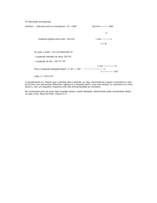 2º) Marcação da longitude:
Verificar: - Intervalo entre os meridianos: 15’ = 900" 150 mm --------- 900"
⇒
- Distância gráfica entre eles: 150 mm 1 mm --------- x
x = 6"
Ou seja, a cada 1 mm correspondem 6"
- Longitude indicada na carta: 53º 45’
- Longitude da Faz.: 53º 47’ 34"
1 mm ------------ 6"
Para a longitude desejada faltam: 2’ 34" = 154" ⇒
x ------------ 154"
Logo, x = 25,6 mm
O procedimento é o mesmo que o adotado para a latitude, ou seja, posicionamos a régua e marcamos o valor
de 25,6mm em dois pontos diferentes, ligando-os e traçando assim, uma reta vertical, ou marcamos um único
ponto e, com um esquadro, traçamos uma reta vertical paralela ao meridiano.
No cruzamento entre as duas retas traçadas estará o ponto desejado, determinado pelas coordenadas dadas,
ou seja, a Faz. Água da Prata. (Figura 5.1)
 