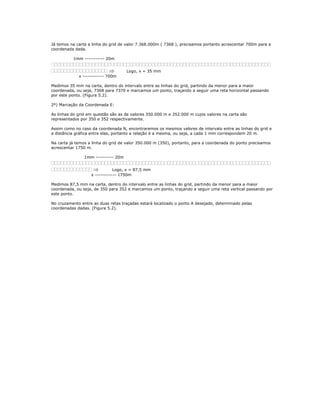 Já temos na carta a linha do grid de valor 7.368.000m ( 7368 ), precisamos portanto acrescentar 700m para a
coordenada dada.
1mm ----------- 20m
⇒ Logo, x = 35 mm
x ------------ 700m
Medimos 35 mm na carta, dentro do intervalo entre as linhas do grid, partindo da menor para a maior
coordenada, ou seja, 7368 para 7370 e marcamos um ponto, traçando a seguir uma reta horizontal passando
por este ponto. (Figura 5.2).
2º) Marcação da Coordenada E:
As linhas do grid em questão são as de valores 350.000 m e 352.000 m cujos valores na carta são
representados por 350 e 352 respectivamente.
Assim como no caso da coordenada N, encontraremos os mesmos valores de intervalo entre as linhas do grid e
a distância gráfica entre elas, portanto a relação é a mesma, ou seja, a cada 1 mm correspondem 20 m.
Na carta já temos a linha do grid de valor 350.000 m (350), portanto, para a coordenada do ponto precisamos
acrescentar 1750 m.
1mm ---------- 20m
⇒ Logo, x = 87,5 mm
x ------------ 1750m
Medimos 87,5 mm na carta, dentro do intervalo entre as linhas do grid, partindo da menor para a maior
coordenada, ou seja, de 350 para 352 e marcamos um ponto, traçando a seguir uma reta vertical passando por
este ponto.
No cruzamento entre as duas retas traçadas estará localizado o ponto A desejado, determinado pelas
coordenadas dadas. (Figura 5.2).
 