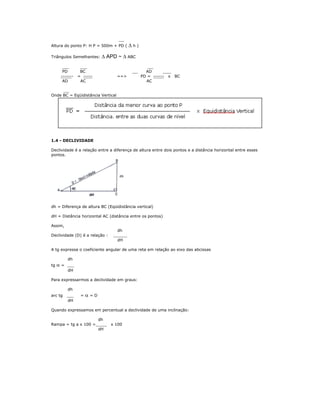 Altura do ponto P: H P = 500m + PD ( Δ h )
Triângulos Semelhantes: Δ APD ~ Δ ABC
PD BC AD
------- = ----- ==> PD = ------ x BC
AD AC AC
Onde BC = Eqüidistância Vertical
1.4 - DECLIVIDADE
Declividade é a relação entre a diferença de altura entre dois pontos e a distância horizontal entre esses
pontos.
dh = Diferença de altura BC (Eqüidistância vertical)
dH = Distância horizontal AC (distância entre os pontos)
Assim,
dh
Declividade (D) é a relação :
dH
A tg expressa o coeficiente angular de uma reta em relação ao eixo das abcissas
dh
tg α =
dH
Para expressarmos a declividade em graus:
dh
arc tg = α = D
dH
Quando expressamos em percentual a declividade de uma inclinação:
dh
Rampa = tg a x 100 = x 100
dH
 