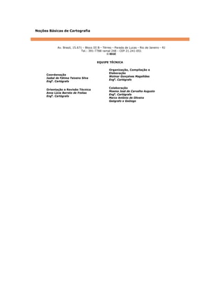 Noções Básicas de Cartografia
Av. Brasil, 15.671 - Bloco III B - Térreo - Parada de Lucas - Rio de Janeiro - RJ
Tel.: 391-7788 ramal 248 - CEP 21.241-051
© IBGE
EQUIPE TÉCNICA
Coordenação
Isabel de Fátima Teixeira Silva
Enga
. Cartógrafa
Orientação e Revisão Técnica
Anna Lúcia Barreto de Freitas
Enga
. Cartógrafa
Organização, Compilação e
Elaboração
Wolmar Gonçalves Magalhães
Engo
. Cartógrafo
Colaboração
Moema José de Carvalho Augusto
Enga
. Cartógrafa
Marco Antônio de Oliveira
Geógrafo e Geólogo
 
