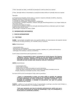 1ª fase: Aquisição dos dados, constituída de operações de cobertura aérea e/ou espacial.
2ª fase: Operação relativa à interpretação ou tradução dos dados obtidos em operação aérea e/ou espacial.
Operações:
a) Processamento fotográfico de filme aéreo ou espacial e respectiva obtenção de diafilme, diapositivo,
fotografia, fotoíndice e mosaico não controlado.
b) Confecção de mosaico controlado e fotocarta.
c) Confecção de ortofotografia, ortofotomosaico e ortofotocarta.
d) Interpretação e tradução cartográfica, mediante restituição estereofotogramétrica ou de imagem obtida com
outro sensor remoto.
e) Processamento digital de imagem.
f) Preparo para impressão de original de restituição estereofotogramétrica ou elaborado a partir de imagem
obtida com outro sensor remoto.
g) Reprodução e impressão de cartas e mapas.
II - REPRESENTAÇÃO CARTOGRÁFICA
1 - TIPOS DE REPRESENTAÇÃO
1.1 - POR TRAÇO
GLOBO - representação cartográfica sobre uma superfície esférica, em escala pequena, dos aspectos naturais
e artificiais de uma figura planetária, com finalidade cultural e ilustrativa.
MAPA (Características):
- representação plana;
- geralmente em escala pequena;
- área delimitada por acidentes naturais (bacias, planaltos, chapadas, etc.), político-administrativos;
- destinação a fins temáticos, culturais ou ilustrativos.
A partir dessas características pode-se generalizar o conceito:
" Mapa é a representação no plano, normalmente em escala pequena, dos aspectos
geográficos, naturais, culturais e artificiais de uma área tomada na superfície de
uma Figura planetária, delimitada por elementos físicos, político-administrativos,
destinada aos mais variados usos, temáticos, culturais e ilustrativos."
CARTA (Características):
- representação plana;
- escala média ou grande;
- desdobramento em folhas articuladas de maneira sistemática;
- limites das folhas constituídos por linhas convencionais, destinada à avaliação precisa de
direções, distâncias e localização de pontos, áreas e detalhes.
Da mesma forma que da conceituação de mapa, pode-se generalizar:
" Carta é a representação no plano, em escala média ou grande, dos aspectos
artificiais e naturais de uma área tomada de uma superfície planetária, subdividida
em folhas delimitadas por linhas convencionais - paralelos e meridianos - com a
finalidade de possibilitar a avaliação de pormenores, com grau de precisão
compatível com a escala."
PLANTA - a planta é um caso particular de carta. A representação se restringe a uma área muito limitada e a
escala é grande, consequentemente o nº de detalhes é bem maior.
"Carta que representa uma área de extensão suficientemente restrita para que a
sua curvatura não precise ser levada em consideração, e que, em consequência, a
escala possa ser considerada constante."
 