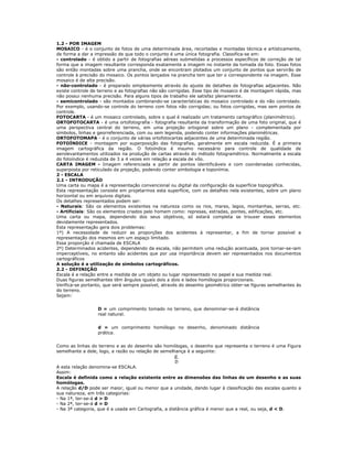 1.2 - POR IMAGEM
MOSAICO - é o conjunto de fotos de uma determinada área, recortadas e montadas técnica e artísticamente,
de forma a dar a impressão de que todo o conjunto é uma única fotografia. Classifica-se em:
- controlado - é obtido a partir de fotografias aéreas submetidas a processos específicos de correção de tal
forma que a imagem resultante corresponda exatamente a imagem no instante da tomada da foto. Essas fotos
são então montadas sobre uma prancha, onde se encontram plotados um conjunto de pontos que servirão de
controle à precisão do mosaico. Os pontos lançados na prancha tem que ter o correspondente na imagem. Esse
mosaico é de alta precisão.
- não-controlado - é preparado simplesmente através do ajuste de detalhes de fotografias adjacentes. Não
existe controle de terreno e as fotografias não são corrigidas. Esse tipo de mosaico é de montagem rápida, mas
não possui nenhuma precisão. Para alguns tipos de trabalho ele satisfaz plenamente.
- semicontrolado - são montados combinando-se características do mosaico controlado e do não controlado.
Por exemplo, usando-se controle do terreno com fotos não corrigidas; ou fotos corrigidas, mas sem pontos de
controle.
FOTOCARTA - é um mosaico controlado, sobre o qual é realizado um tratamento cartográfico (planimétrico).
ORTOFOTOCARTA - é uma ortofotografia - fotografia resultante da transformação de uma foto original, que é
uma perspectiva central do terreno, em uma projeção ortogonal sobre um plano - complementada por
símbolos, linhas e georreferenciada, com ou sem legenda, podendo conter informações planimétricas.
ORTOFOTOMAPA - é o conjunto de várias ortofotocartas adjacentes de uma determinada região.
FOTOÍNDICE - montagem por superposição das fotografias, geralmente em escala reduzida. É a primeira
imagem cartográfica da região. O fotoíndice é insumo necessário para controle de qualidade de
aerolevantamentos utilizados na produção de cartas através do método fotogramétrico. Normalmente a escala
do fotoíndice é reduzida de 3 a 4 vezes em relação a escala de vôo.
CARTA IMAGEM - Imagem referenciada a partir de pontos identificáveis e com coordenadas conhecidas,
superposta por reticulado da projeção, podendo conter simbologia e toponímia.
2 - ESCALA
2.1 - INTRODUÇÃO
Uma carta ou mapa é a representação convencional ou digital da configuração da superfície topográfica.
Esta representação consiste em projetarmos esta superfície, com os detalhes nela existentes, sobre um plano
horizontal ou em arquivos digitais.
Os detalhes representados podem ser:
- Naturais: São os elementos existentes na natureza como os rios, mares, lagos, montanhas, serras, etc.
- Artificiais: São os elementos criados pelo homem como: represas, estradas, pontes, edificações, etc.
Uma carta ou mapa, dependendo dos seus objetivos, só estará completa se trouxer esses elementos
devidamente representados.
Esta representação gera dois problemas:
1º) A necessidade de reduzir as proporções dos acidentes à representar, a fim de tornar possível a
representação dos mesmos em um espaço limitado.
Essa proporção é chamada de ESCALA
2º) Determinados acidentes, dependendo da escala, não permitem uma redução acentuada, pois tornar-se-iam
imperceptíveis, no entanto são acidentes que por usa importância devem ser representados nos documentos
cartográficos
A solução é a utilização de símbolos cartográficos.
2.2 - DEFINIÇÃO
Escala é a relação entre a medida de um objeto ou lugar representado no papel e sua medida real.
Duas figuras semelhantes têm ângulos iguais dois a dois e lados homólogos proporcionais.
Verifica-se portanto, que será sempre possível, através do desenho geométrico obter-se figuras semelhantes às
do terreno.
Sejam:
D = um comprimento tomado no terreno, que denominar-se-á distância
real natural.
d = um comprimento homólogo no desenho, denominado distância
prática.
Como as linhas do terreno e as do desenho são homólogas, o desenho que representa o terreno é uma Figura
semelhante a dele, logo, a razão ou relação de semelhança é a seguinte:
d
D
A esta relação denomina-se ESCALA.
Assim:
Escala é definida como a relação existente entre as dimensões das linhas de um desenho e as suas
homólogas.
A relação d/D pode ser maior, igual ou menor que a unidade, dando lugar à classificação das escalas quanto a
sua natureza, em três categorias:
- Na 1ª, ter-se-á d > D
- Na 2ª, ter-se-á d = D
- Na 3ª categoria, que é a usada em Cartografia, a distância gráfica é menor que a real, ou seja, d < D.
 