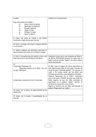 11
lo pidan.
Elige entre estas actividades:
a) Lavar o secar los platos
b) Desocupar el lavaplatos.
c) Recoger juguetes.
d) Colgar tu ropa.
e) Ordenar tu cama.
f) Sacar la basura.
también con otras personas.
9. Llevar una cesta de comida a una familia
necesitada o algún anciano que vive solo.
10. Hacer y entregar una tarjeta a alguien enfermo
o a un anciano.
11. Ayuda a empacar una merienda y participa en
una actividad al aire libre con tu familia o amigos.
12. Pedir a los padres que les cuenten o lean a sus
hijos acerca de la vida de Elena G. De White.
Cuénteles historia de la vida temprana de Elena G.
De White (INFANCIA) Discuta de cómo Dios le
habló a ella en visiones. Dígale a los niños cuántos
libros escribió ella.
13.
a) Aprender Filipenses 4:4:
“Regocijaos siempre en el Señor, otra vez
os digo, regocijaos”.
b) Aprender y memorizar otros 3 versículos.
El ABC, tiene un número de libros disponibles en
este aspecto para niños de esta edad, un grupo de
libros es sobre “Juntando puntos”, “Un viaje par el
cielo” y “El cordón verde”, por los Kohls. Las
historias son sencillas y graciosamente ilustradas.
Cuenten “Regocijaos en el Señor”. Conversen
acerca del gozo y también del gozo que Jesús da.
Estar seguros de que los niños entiendan el
significado de la palabra “Señor”. Escriba el
versículo en el pizarrón o en un afiche..
Repita el versículo con los niños sustituyendo la
palabra “Regocijaos” por “poder”.
14. Lograr, por lo menos, 12 especialidades de los
Castorcitos.
15. Hacer, por lo menos, 6 manualidades de su
elección.
 