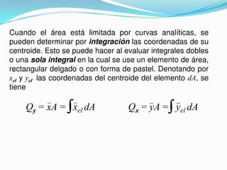 Cuando el área está limitada por curvas analíticas, se
pueden determinar por integración las coordenadas de su
centroide. Esto se puede hacer al evaluar integrales dobles
o una sola integral en la cual se use un elemento de área,
rectangular delgado o con forma de pastel. Denotando por
xel y yel las coordenadas del centroide del elemento dA, se
tiene
Qy = xA = xel dA Qx = yA = yel dA
 