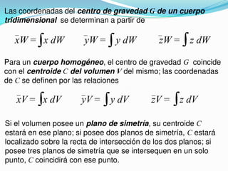 Las coordenadas del centro de gravedad G de un cuerpo
tridimensional se determinan a partir de
xW = x dW yW = y dW zW = z dW
Para un cuerpo homogéneo, el centro de gravedad G coincide
con el centroide C del volumen V del mismo; las coordenadas
de C se definen por las relaciones
xV = x dV yV = y dV zV = z dV
Si el volumen posee un plano de simetría, su centroide C
estará en ese plano; si posee dos planos de simetría, C estará
localizado sobre la recta de intersección de los dos planos; si
posee tres planos de simetría que se intersequen en un solo
punto, C coincidirá con ese punto.
 