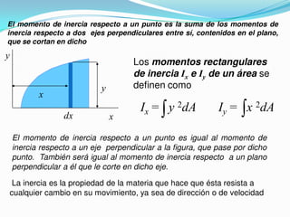 x
y
y
dx
x
Los momentos rectangulares
de inercia Ix e Iy de un área se
definen como
Ix = y 2dA Iy = x 2dA
El momento de inercia respecto a un punto es la suma de los momentos de
inercia respecto a dos ejes perpendiculares entre sí, contenidos en el plano,
que se cortan en dicho
El momento de inercia respecto a un punto es igual al momento de
inercia respecto a un eje perpendicular a la figura, que pase por dicho
punto. También será igual al momento de inercia respecto a un plano
perpendicular a él que le corte en dicho eje.
La inercia es la propiedad de la materia que hace que ésta resista a
cualquier cambio en su movimiento, ya sea de dirección o de velocidad
 