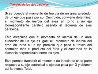 Teorema de los ejes paralelos
Si se conoce el momento de Inercia de un área alrededor
de un eje que pasa por su Centroide, conviene determinar
el momento de inercia del área en torno a un eje
Correspondiente paralelo usando el teorema de ejes
paralelos.
Esto establece que el momento de inercia de un área
alrededor de un eje es igual al Momento de inercia del
área en torno a un eje paralelo que pasa a través del
centroide más el producto del área y el cuadrado de la
distancia perpendicular entre los ejes.
Esto permite transferir el momento de inercia de cada parte
respecto a su eje centroidal al eje que pasa por G y obtener
así la Inercia Total.
 