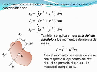 Los momentos de inercia de masa con respecto a los ejes de
coordenadas son
Ix = (y 2 + z 2 ) dm
Iy = (z 2 + x 2 ) dm
Iz = (x 2 + y 2 ) dm
A
A’
B
B’
d
G
También se aplica el teorema del eje
paralelo a los momentos de inercia de
masa.
I = I + d 2m
I es el momento de inercia de masa
con respecto al eje centroidal BB’,
el cual es paralelo al eje AA’. La
masa del cuerpo es m.
 