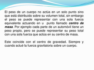 El peso de un cuerpo no actúa en un solo punto sino
que está distribuido sobre su volumen total, sin embargo
el peso se puede representar con una sola fuerza
equivalente actuando en u punto llamado centro de
masa. Por ejemplo cada parte de un automóvil tiene un
peso propio, pero se puede representar su peso total
con una sola fuerza que actúa en su centro de masa.
Este coincide con el centro de gravedad. Siempre y
cuando actué la fuerza gravitatoria sobre un cuerpo.
 