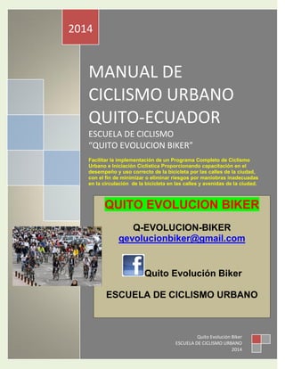 MANUAL DE
CICLISMO URBANO
QUITO-ECUADOR
ESCUELA DE CICLISMO
“QUITO EVOLUCION BIKER”
Facilitar la implementación de un Programa Completo de Ciclismo
Urbano e Iniciación Ciclística Proporcionando capacitación en el
desempeño y uso correcto de la bicicleta por las calles de la ciudad,
con el fin de minimizar o eliminar riesgos por maniobras inadecuadas
en la circulación de la bicicleta en las calles y avenidas de la ciudad.
2014
Quito Evolución Biker
ESCUELA DE CICLISMO URBANO
2014
QUITO EVOLUCION BIKER
Q-EVOLUCION-BIKER
qevolucionbiker@gmail.com
Quito Evolución Biker
ESCUELA DE CICLISMO URBANO
 