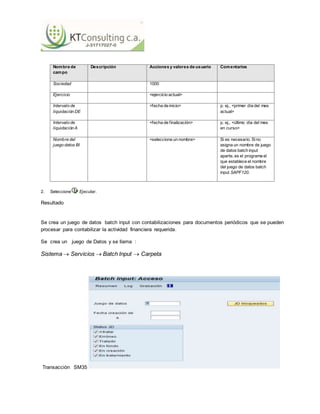 15 de 17
15
Nombre de
campo
Descripción Acciones y valores de usuario Comentarios
Sociedad 1000
Ejercicio <ejercicio actual>
Intervalo de
liquidación DE
<fecha de inicio> p. ej., <primer día del mes
actual>
Intervalo de
liquidación A
<fecha de finalización> p. ej., <último día del mes
en curso>
Nombre del
juego datos BI
<seleccione un nombre> Si es necesario. Sino
asigna un nombre de juego
de datos batch input
aparte, es el programa el
que establece el nombre
del juego de datos batch
input SAPF120.
2. Seleccione Ejecutar.
Resultado
Se crea un juego de datos batch input con contabilizaciones para documentos periódicos que se pueden
procesar para contabilizar la actividad financiera requerida.
Se crea un juego de Datos y se llama :
Sistema  Servicios  Batch Input  Carpeta
Transacción SM35
 