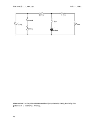 CIRCUITOS ELECTRICOS I FIME - UADEC	
	94	
Determina	el	circuito	equivalente	Thevenin	y	calcula	la	corriente,	el	voltaje	y	la	
potencia	en	la	resistencia	de	carga.			
 