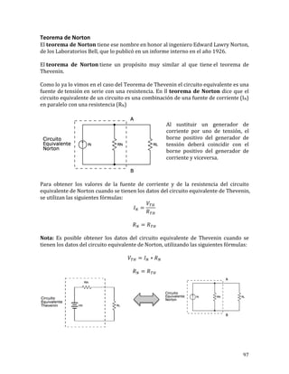 97	
Teorema	de	Norton	
El	teorema	de	Norton	tiene	ese	nombre	en	honor	al	ingeniero	Edward	Lawry	Norton,	
de	los	Laboratorios	Bell,	que	lo	publicó	en	un	informe	interno	en	el	año	1926.	
	
El	teorema	 de	 Norton	tiene	 un	 propósito	 muy	 similar	 al	 que	 tiene	el	 teorema	 de	
Thevenin.	
	
Como	lo	ya	lo	vimos	en	el	caso	del	Teorema	de	Thevenin	el	circuito	equivalente	es	una	
fuente	de	tensión	en	serie	con	una	resistencia.	En	ll	teorema	de	Norton	dice	que	el	
circuito	equivalente	de	un	circuito	es	una	combinación	de	una	fuente	de	corriente	(IN)	
en	paralelo	con	una	resistencia	(RN)	
	
	
Al	 sustituir	 un	 generador	 de	
corriente	 por	 uno	 de	 tensión,	 el	
borne	 positivo	 del	 generador	 de	
tensión	 deberá	 coincidir	 con	 el	
borne	 positivo	 del	 generador	 de	
corriente	y	viceversa.	
	
	
	
Para	 obtener	 los	 valores	 de	 la	 fuente	 de	 corriente	 y	 de	 la	 resistencia	 del	 circuito	
equivalente	de	Norton	cuando	se	tienen	los	datos	del	circuito	equivalente	de	Thevenin,	
se	utilizan	las	siguientes	fórmulas:	
𝐼! =
𝑉!"
𝑅!"
	
	
𝑅! = 𝑅!"	
	
Nota:	 Es	 posible	 obtener	 los	 datos	 del	 circuito	 equivalente	 de	 Thevenin	 cuando	 se	
tienen	los	datos	del	circuito	equivalente	de	Norton,	utilizando	las	siguientes	fórmulas:	
	
𝑉!" = 𝐼! ∗ 𝑅!	
	
𝑅! = 𝑅!"	
								
	
 