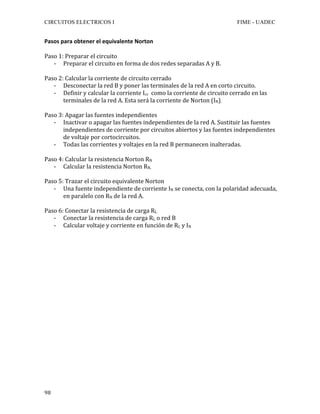 CIRCUITOS ELECTRICOS I FIME - UADEC	
	98	
Pasos	para	obtener	el	equivalente	Norton		
	
Paso	1:	Preparar	el	circuito	
- Preparar	el	circuito	en	forma	de	dos	redes	separadas	A	y	B.	
	
Paso	2:	Calcular	la	corriente	de	circuito	cerrado	
- Desconectar	la	red	B	y	poner	las	terminales	de	la	red	A	en	corto	circuito.	
- Definir	y	calcular	la	corriente	Icc		como	la	corriente	de	circuito	cerrado	en	las	
terminales	de	la	red	A.	Esta	será	la	corriente	de	Norton	(IN).	
	
Paso	3:	Apagar	las	fuentes	independientes	
- Inactivar	o	apagar	las	fuentes	independientes	de	la	red	A.	Sustituir	las	fuentes	
independientes	de	corriente	por	circuitos	abiertos	y	las	fuentes	independientes	
de	voltaje	por	cortocircuitos.	
- Todas	las	corrientes	y	voltajes	en	la	red	B	permanecen	inalteradas.	
	
Paso	4:	Calcular	la	resistencia	Norton	RN	
- Calcular	la	resistencia	Norton	RN.	
	
Paso	5:	Trazar	el	circuito	equivalente	Norton	
- Una	fuente	independiente	de	corriente	IN	se	conecta,	con	la	polaridad	adecuada,	
en	paralelo	con	RN	de	la	red	A.	
	
Paso	6:	Conectar	la	resistencia	de	carga	RL	
- Conectar	la	resistencia	de	carga	RL	o	red	B	
- Calcular	voltaje	y	corriente	en	función	de	RL	y	IN		
	
	
	
	
	
	
	
	
	
	
	
	
	
	
	
	
	
	
	
	
 