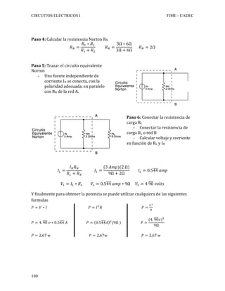 CIRCUITOS ELECTRICOS I FIME - UADEC	
	100	
	
	
Paso	4:	Calcular	la	resistencia	Norton	RN	
𝑅! =
𝑅! ∗ 𝑅!
𝑅! + 𝑅!
𝑅! =
3Ω ∗ 6Ω
3Ω + 6Ω
𝑅! = 2Ω	
	
	
Paso	5:	Trazar	el	circuito	equivalente	
Norton	
- Una	fuente	independiente	de	
corriente	IN	se	conecta,	con	la	
polaridad	adecuada,	en	paralelo	
con	RN	de	la	red	A.	
	
	
	
	
Paso	6:	Conectar	la	resistencia	de	
carga	RL	
- Conectar	la	resistencia	de	
carga	RL	o	red	B	
- Calcular	voltaje	y	corriente	
en	función	de	RL	y	IN		
	
𝐼! =
𝐼! 𝑅!
𝑅! + 𝑅!
𝐼! =
(3 𝐴𝑚𝑝)(2 Ω)
9Ω + 2Ω
𝐼! = 0.544 𝑎𝑚𝑝
𝑉! = 𝐼! ∗ 𝑅! 𝑉! = 0.544 𝑎𝑚𝑝 ∗ 9Ω 𝑉! = 4 90 𝑣𝑜𝑙𝑡𝑠	
	
Y	finalmente	para	obtener	la	potencia	se	puede	utilizar	cualquiera	de	las	siguientes	
formulas	
𝑃 = 𝑉 ∗ 𝐼 𝑃 = 𝐼!
𝑅 𝑃 =
!!
!
	
	
𝑃 = 4. 90 𝑣 ∗ 0.544 𝐴 𝑃 = 0.544𝐴 !
(9Ω ) 𝑃 =
(4. 90𝑣)!
9Ω
	
	
𝑃 = 2.67 𝑤 𝑃 = 2.67𝑤 𝑃 = 2.67 𝑤	
 