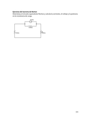 101	
Ejercicios	del	teorema	de	Norton	
Determina	el	circuito	equivalente	Norton	y	calcula	la	corriente,	el	voltaje	y	la	potencia	
en	la	resistencia	de	carga.			
	
	
	
	
	
	
	
	
	
	
	
	
	
	
	
	
	
	
	
	
	
	
	
	
	
	
	
	
	
	
 