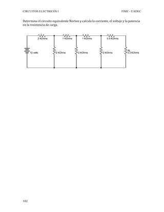 CIRCUITOS ELECTRICOS I FIME - UADEC	
	102	
Determina	el	circuito	equivalente	Norton	y	calcula	la	corriente,	el	voltaje	y	la	potencia	
en	la	resistencia	de	carga.			
	
	
	
	
	
	
	
	
	
	
	
	
	
	
	
	
	
	
	
	
	
	
	
	
	
	
	
	
	
	
	
 