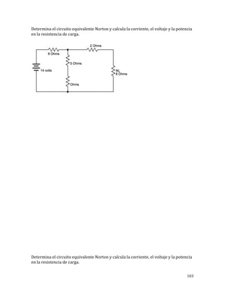 103	
Determina	el	circuito	equivalente	Norton	y	calcula	la	corriente,	el	voltaje	y	la	potencia	
en	la	resistencia	de	carga.			
	
	
	
	
	
	
	
	
	
	
	
	
	
	
	
	
	
	
	
	
	
	
	
	
	
	
Determina	el	circuito	equivalente	Norton	y	calcula	la	corriente,	el	voltaje	y	la	potencia	
en	la	resistencia	de	carga.			
 