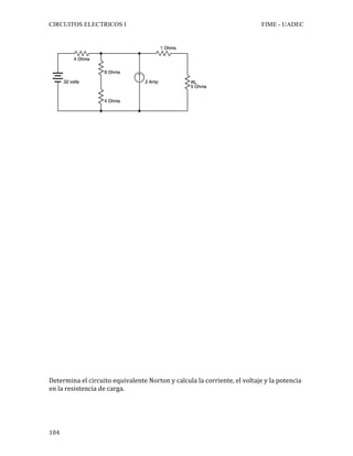 CIRCUITOS ELECTRICOS I FIME - UADEC	
	104	
	
	
	
	
	
	
	
	
	
	
	
	
	
	
	
	
	
	
	
	
	
	
	
	
	
	
	
	
Determina	el	circuito	equivalente	Norton	y	calcula	la	corriente,	el	voltaje	y	la	potencia	
en	la	resistencia	de	carga.			
 