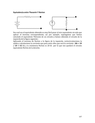 107	
Equivalencia	entre	Thevenin	Y	Norton	
	
Sea	cual	sea	el	equivalente	obtenido	es	muy	fácil	pasar	al	otro	equivalente	sin	más	que	
aplicar	 el	 teorema	 correspondiente,	 así	 por	 ejemplo,	 supongamos	 que	 hemos	
calculado	el	equivalente	Thévenin	de	un	circuito	y	hemos	obtenido	el	circuito	de	la	
izquierda	de	la	figura	siguiente	:	
Aplicando	 el	 teorema	 de	 Norton	 a	 la	 figura	 de	 la	 izquierda,	 cortocircuitaremos	 la	
salida	y	calcularemos	la	corriente	que	pasa	entre	ellos	que	será	la	corriente	:	Ith	=	10	
/	 20	 =	 0,5	 A.	 y	 la	 resistencia	 Norton	 es	 20	 Ω	 .	 por	 lo	 que	 nos	 quedará	 el	 circuito	
equivalente	Norton	de	la	derecha	
	
	
	
	
	
	
	
	
	
	
	
	
	
	
	
	
	
	
	
	
	
	
	
	
	
	
	
	
 
