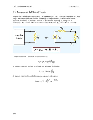 CIRCUITOS ELECTRICOS I FIME - UADEC	
	108	
II-4.-	Transferencia	de	Máxima	Potencia.	
	
En	muchas	situaciones	prácticas	un	circuito	se	diseña	para	suministrar	potencia	a	una	
carga.	En	condiciones	de	circuito	fuente	fijo	y	carga	variable,	la		transferencia	de	
potencia	a	la	carga	es		máxima	cuando	la		resistencia	de	carga	RL	es	igual	a	la	
resistencia	del	equivalente		Thevenin	del	circuito	fuente		RTH		visto	desde	la	fuente	
	
	
La potencia entregada a la carga RL de cualquier valor es:
𝑃! = 𝐼!
!
𝑅! =
𝑉!"
!
𝑅!
(𝑅!" + 𝑅!)!
Si se conoce el circuito Thevenin las formulas para la potencia máxima son:
𝑃! !"# = 𝐼!
!
𝑅!" =
𝑉!"
!
4𝑅!"
Si se conoce el circuito Norton las formulas para la potencia máxima son:
𝑃! !"# = 𝐼!
!
𝑅! =
𝐼!
2
!
𝑅! =
𝐼!
!
𝑅!
4
	
	
	
	
		
	
	
	
 