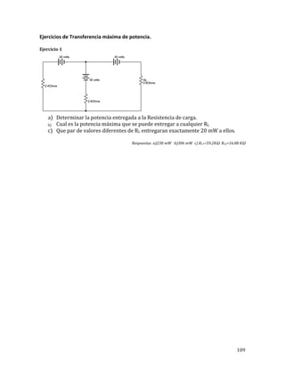 109	
Ejercicios	de	Transferencia	máxima	de	potencia.	
	
Ejercicio	1	
	
a) Determinar	la	potencia	entregada	a	la	Resistencia	de	carga.	
b) Cual	es	la	potencia	máxima	que	se	puede	entregar	a	cualquier	RL	
c) Que	par	de	valores	diferentes	de	RL	entregaran	exactamente	20	mW	a	ellos.	
	
Respuestas		a)230	mW			b)306	mW		c)	RL1=59.2KΩ		RL2=16.88	KΩ	
	
	
	
	
	
	
	
	
	
	
	
	
	
	
	
	
	
	
	
	
	
	
	
	
	
 